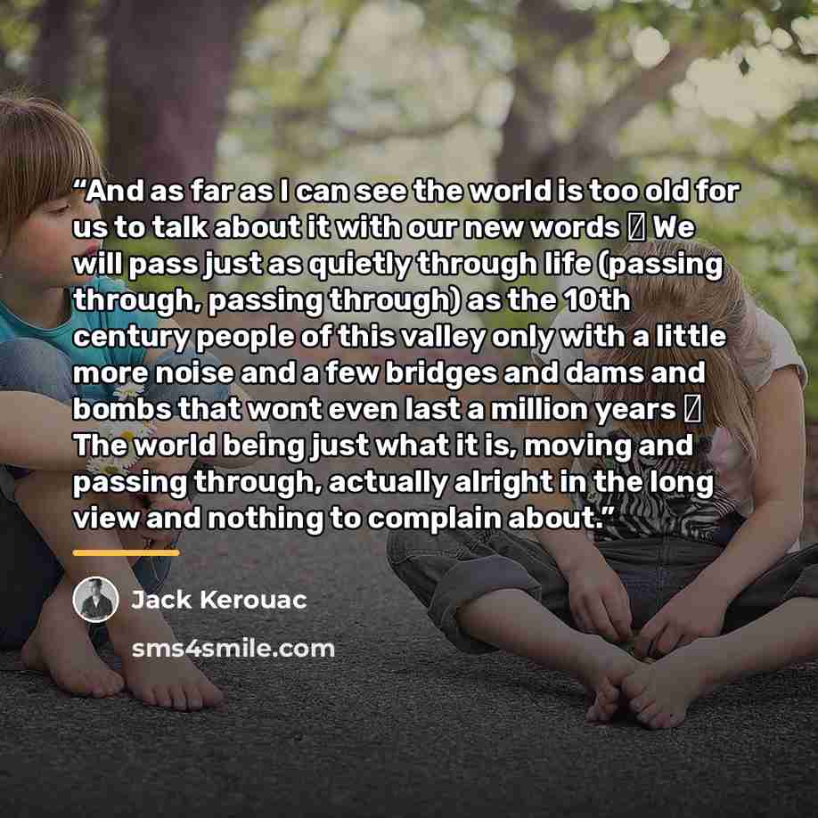 “And as far as I can see the world is too old for us to talk about it with our new words ― We will pass just as quietly through life (passing through, passing through) as the 10th century people of this valley only with a little more noise and a few bridges and dams and bombs that wont even last a…” quote by Jack Kerouac