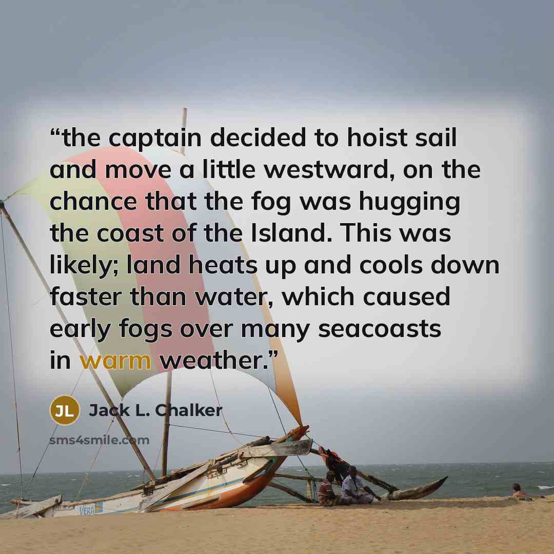 “the captain decided to hoist sail and move a little westward, on the chance that the fog was hugging the coast of the Island. This was likely; land heats up and cools down faster than water, which caused early fogs over many seacoasts in warm weather.” quote by Jack L. Chalker