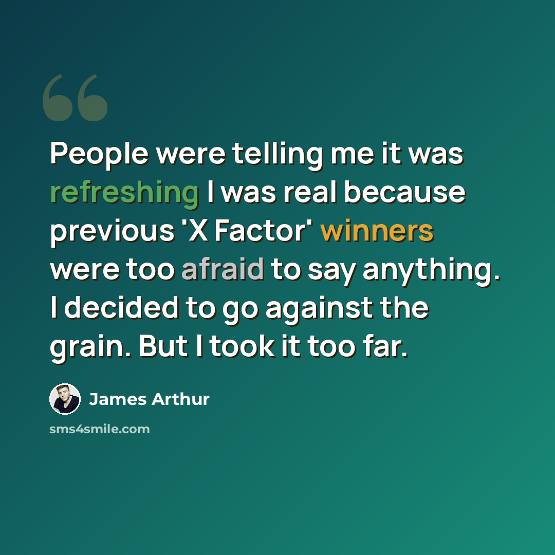 “People were telling me it was refreshing I was real because previous 'X Factor' winners were too afraid to say anything. I decided to go against the grain. But I took it too far.” quote by James Arthur