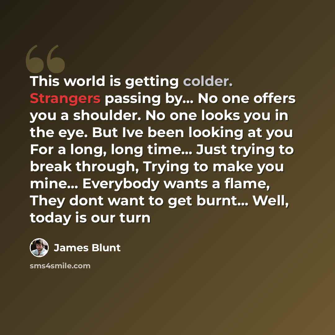 “This world is getting colder. Strangers passing by… No one offers you a shoulder. No one looks you in the eye. But Ive been looking at you For a long, long time… Just trying to break through, Trying to make you mine... Everybody wants a flame, They dont want to get burnt... Well, today is our turn” quote by James Blunt