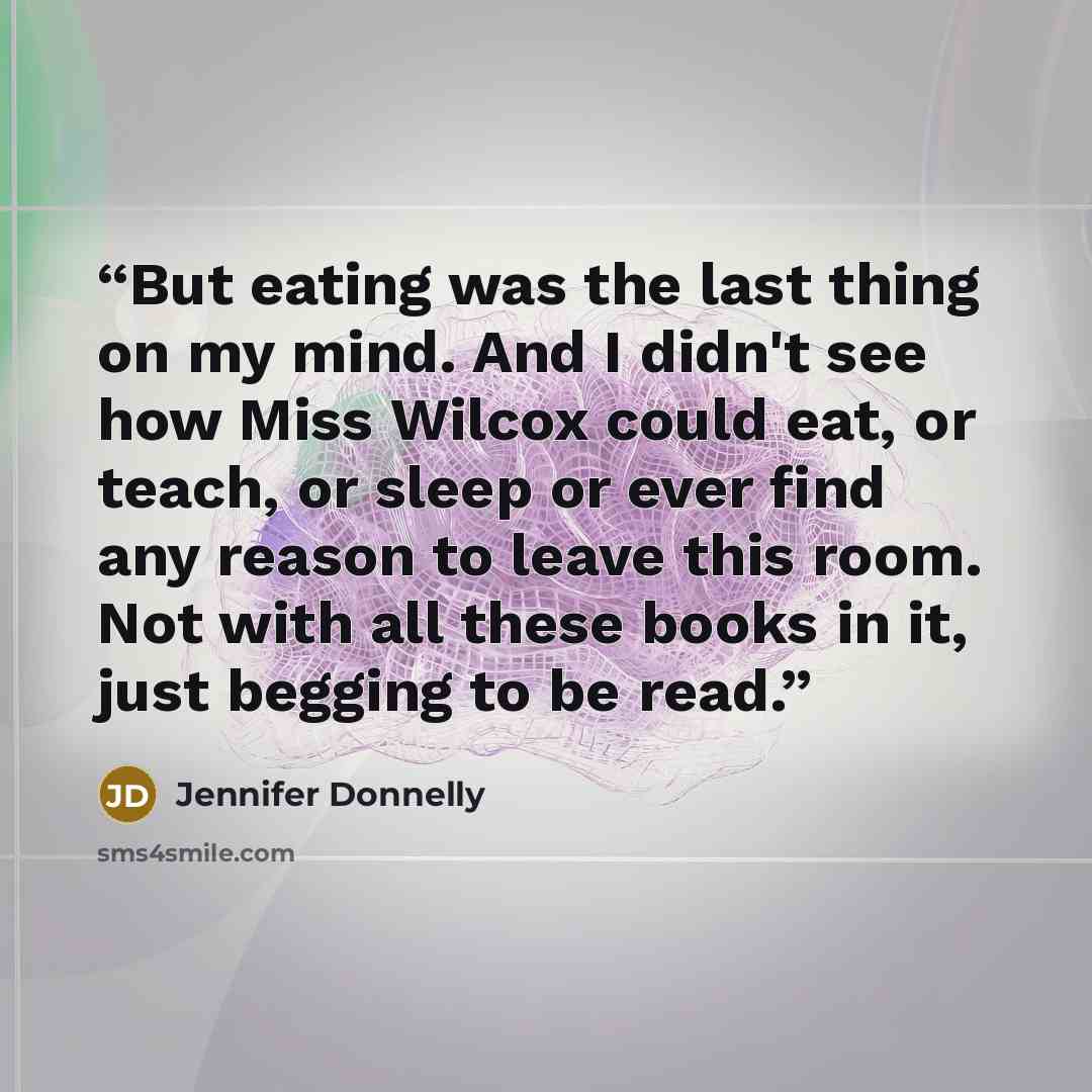 “But eating was the last thing on my mind. And I didn't see how Miss Wilcox could eat, or teach, or sleep or ever find any reason to leave this room. Not with all these books in it, just begging to be read.” quote by Jennifer Donnelly