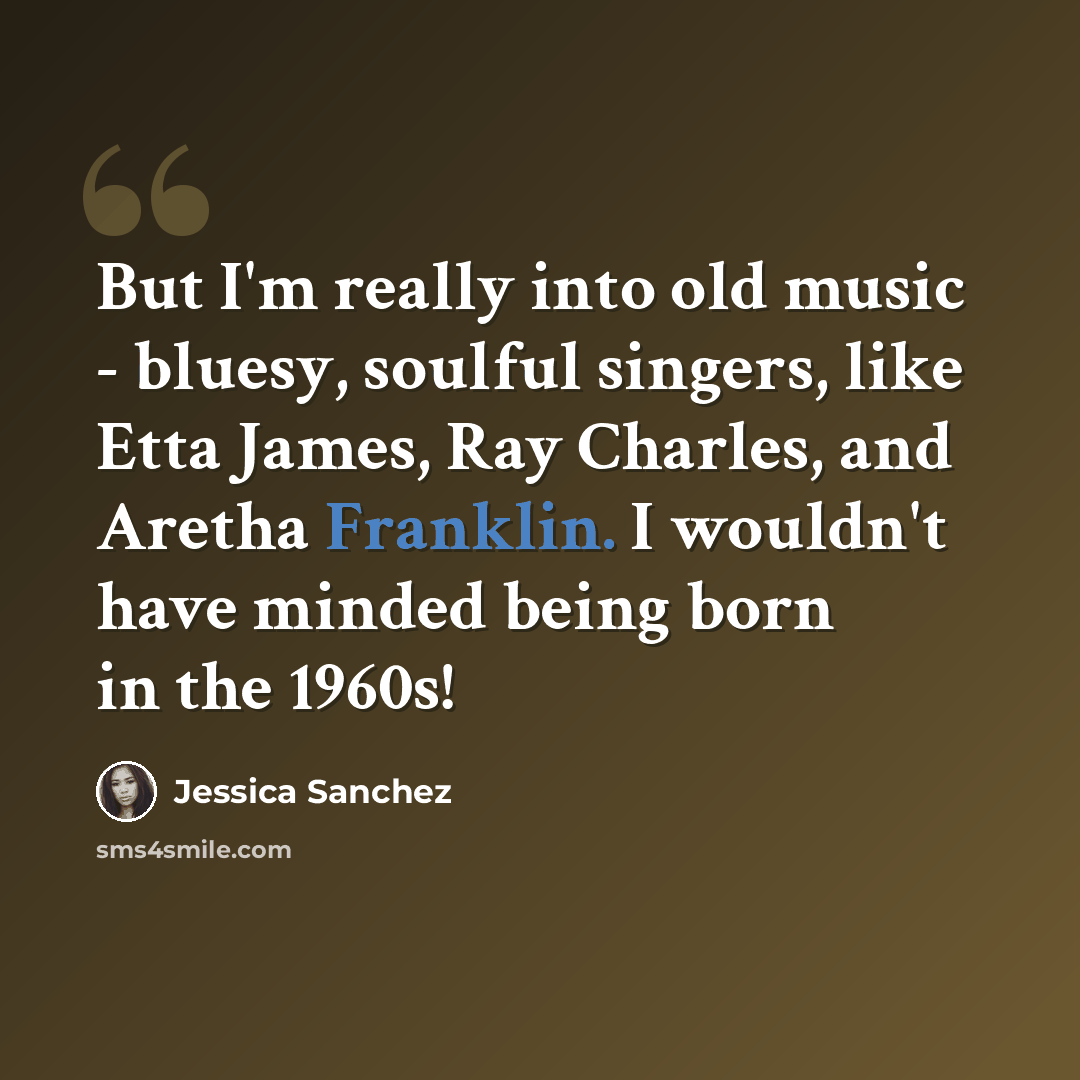 “But I'm really into old music - bluesy, soulful singers, like Etta James, Ray Charles, and Aretha Franklin. I wouldn't have minded being born in the 1960s!” quote by Jessica Sanchez