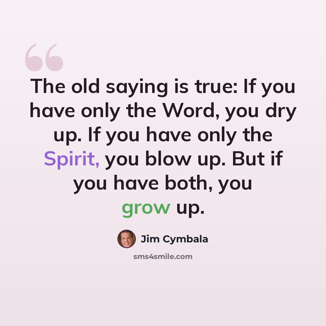 “The old saying is true: If you have only the Word, you dry up. If you have only the Spirit, you blow up. But if you have both, you grow up.” quote by Jim Cymbala