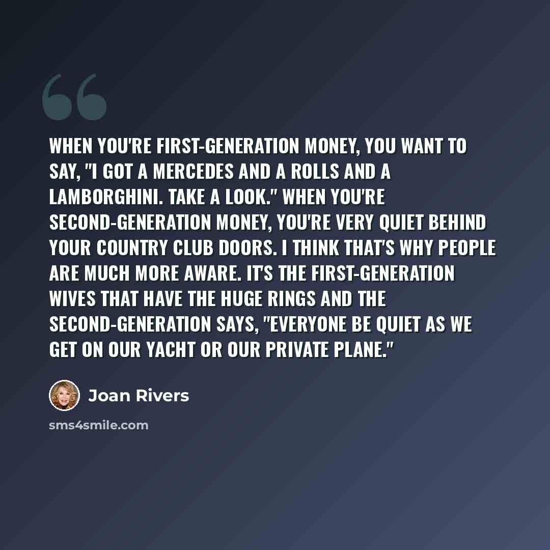 “When you're first-generation money, you want to say, "I got a Mercedes and a Rolls and a Lamborghini. Take a look." When you're second-generation money, you're very quiet behind your country club doors. I think that's why people are much more aware. It's the first-generation wives that have the…” quote by Joan Rivers