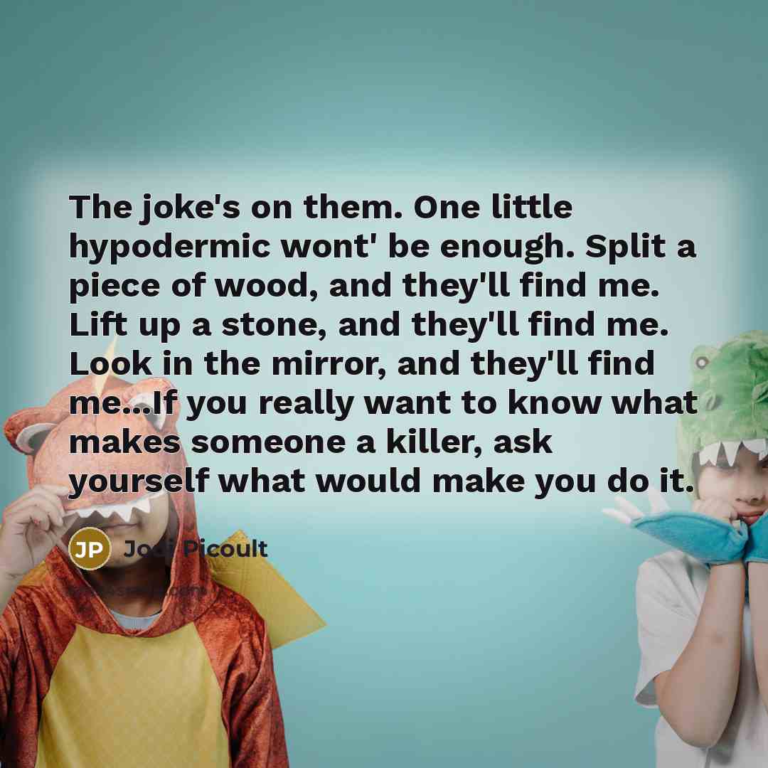 “The joke's on them. One little hypodermic wont' be enough. Split a piece of wood, and they'll find me. Lift up a stone, and they'll find me. Look in the mirror, and they'll find me...If you really want to know what makes someone a killer, ask yourself what would make you do it.” quote by Jodi Picoult