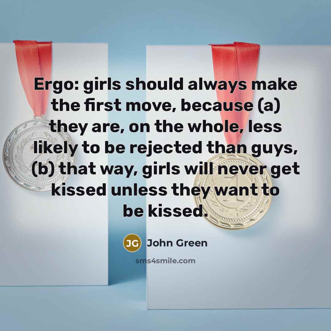 “Ergo: girls should always make the first move, because (a) they are, on the whole, less likely to be rejected than guys, (b) that way, girls will never get kissed unless they want to be kissed.” quote by John Green