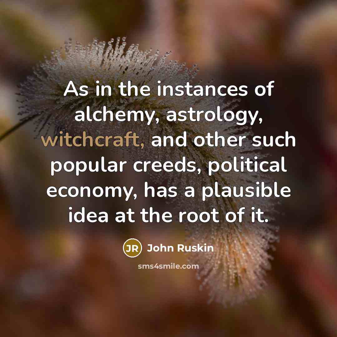 “As in the instances of alchemy, astrology, witchcraft, and other such popular creeds, political economy, has a plausible idea at the root of it.” quote by John Ruskin