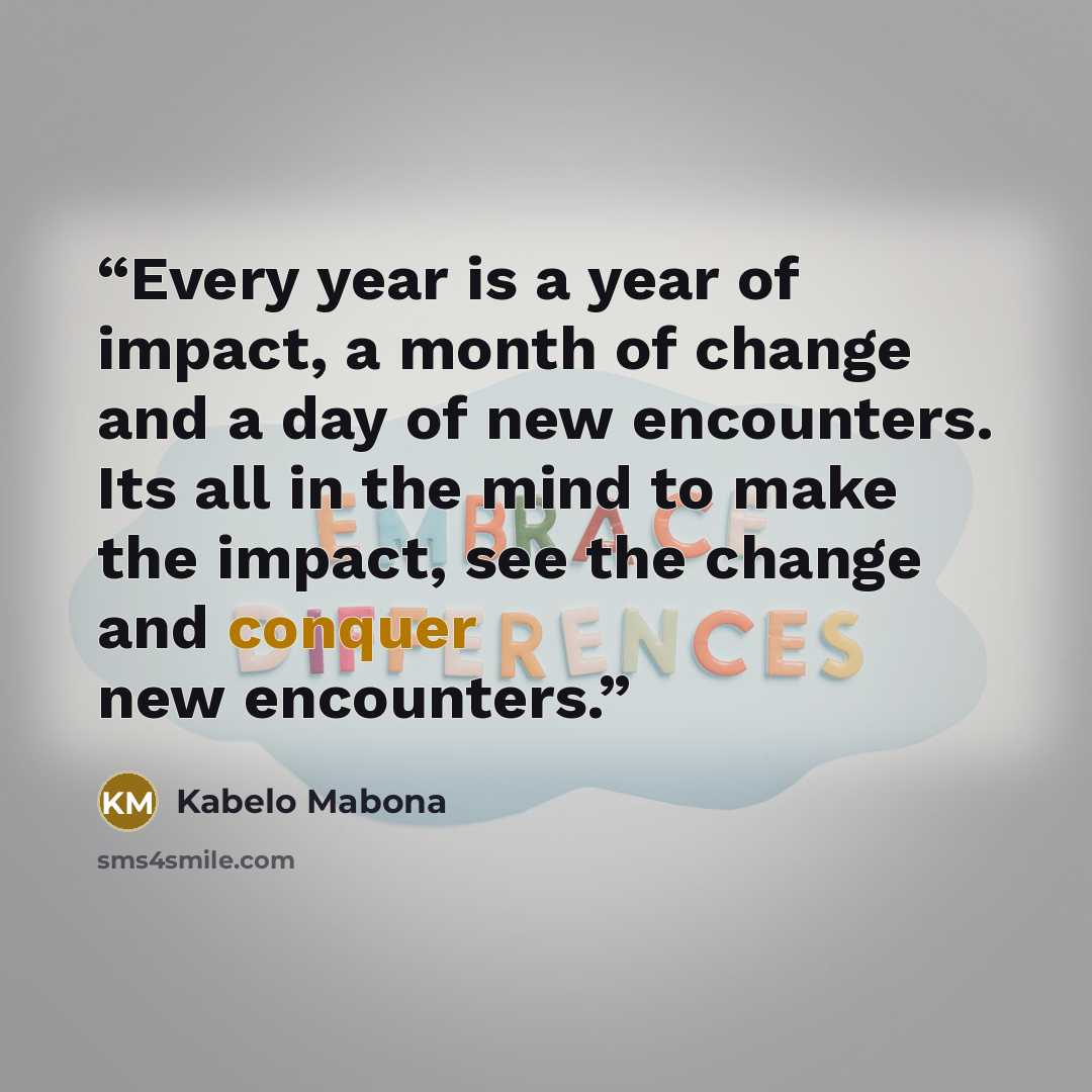 “Every year is a year of impact, a month of change and a day of new encounters. Its all in the mind to make the impact, see the change and conquer new encounters.” quote by Kabelo Mabona