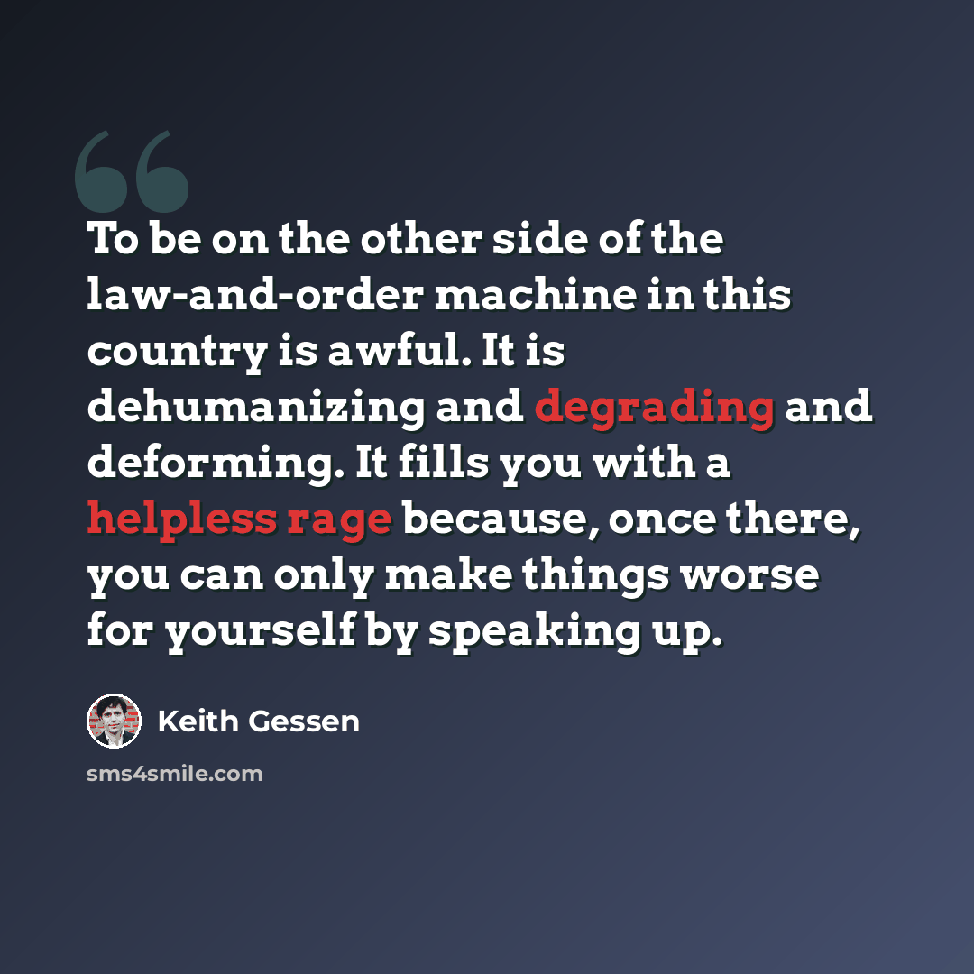 “To be on the other side of the law-and-order machine in this country is awful. It is dehumanizing and degrading and deforming. It fills you with a helpless rage because, once there, you can only make things worse for yourself by speaking up.” quote by Keith Gessen