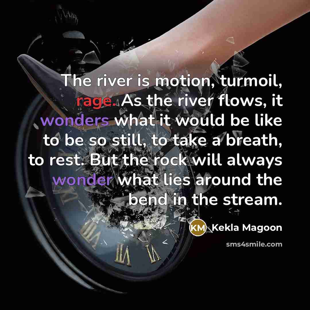 “The river is motion, turmoil, rage. As the river flows, it wonders what it would be like to be so still, to take a breath, to rest. But the rock will always wonder what lies around the bend in the stream.” quote by Kekla Magoon