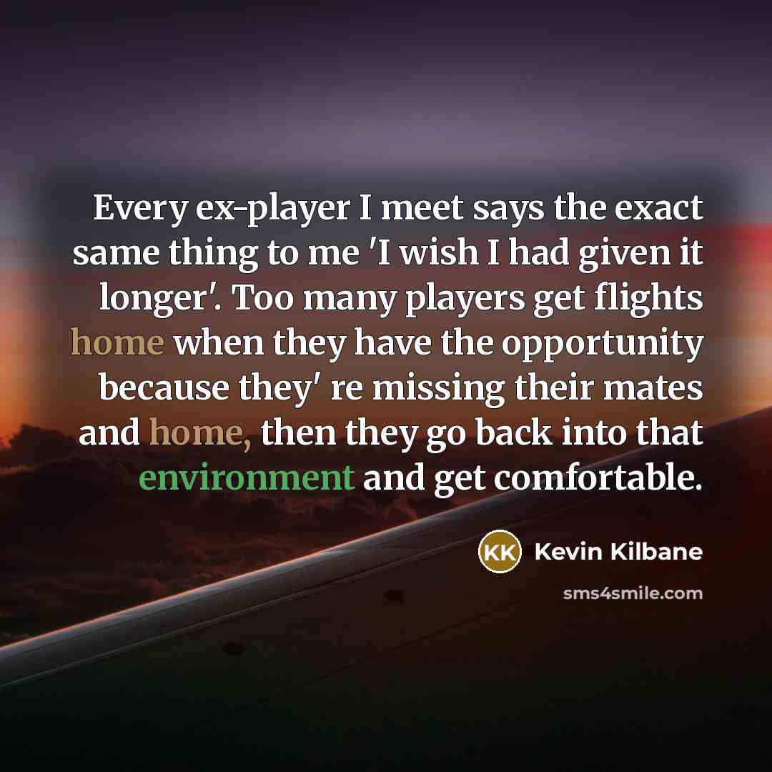 “Every ex-player I meet says the exact same thing to me 'I wish I had given it longer'. Too many players get flights home when they have the opportunity because they' re missing their mates and home, then they go back into that environment and get comfortable.” quote by Kevin Kilbane