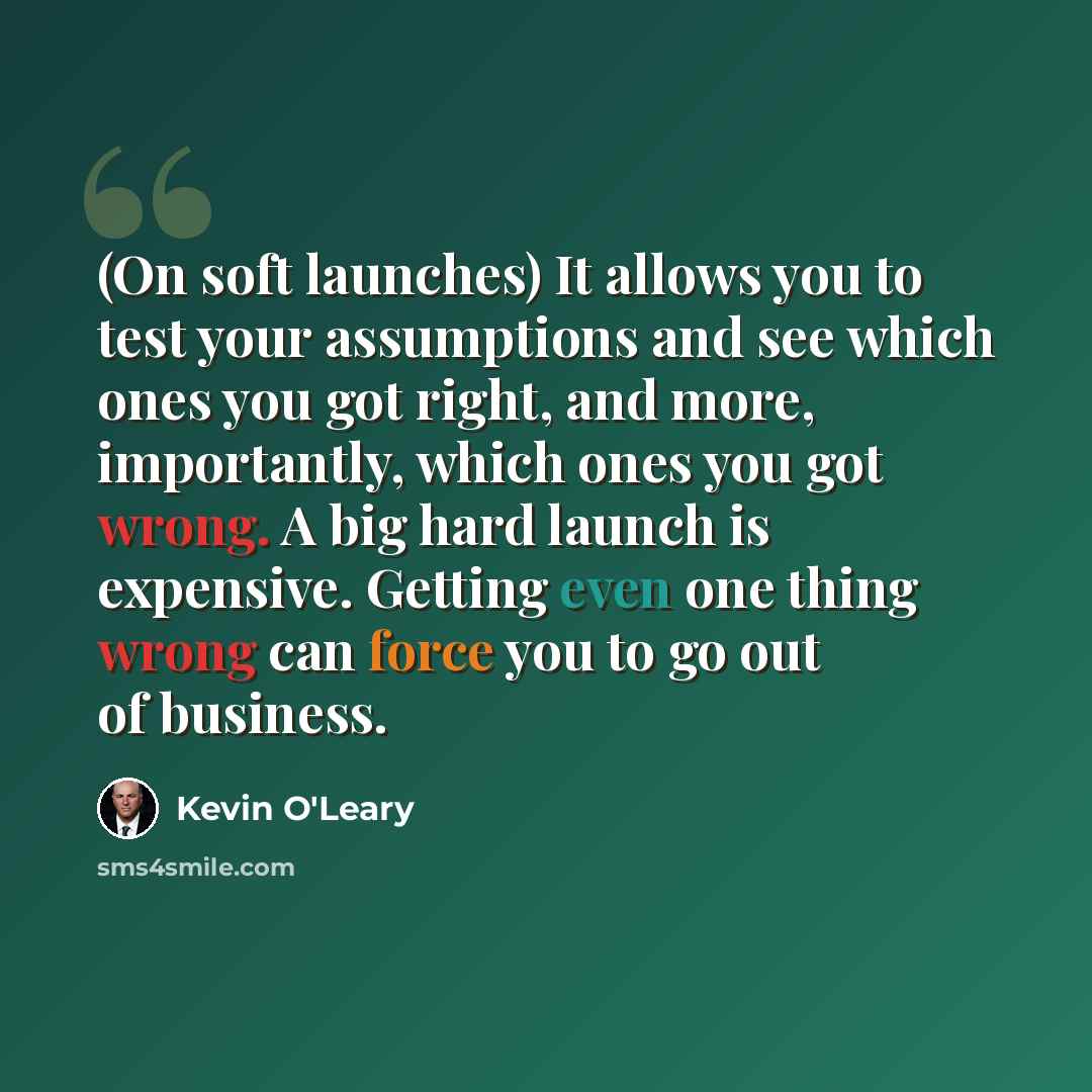 “(On soft launches) It allows you to test your assumptions and see which ones you got right, and more, importantly, which ones you got wrong. A big hard launch is expensive. Getting even one thing wrong can force you to go out of business.” quote by Kevin O'Leary