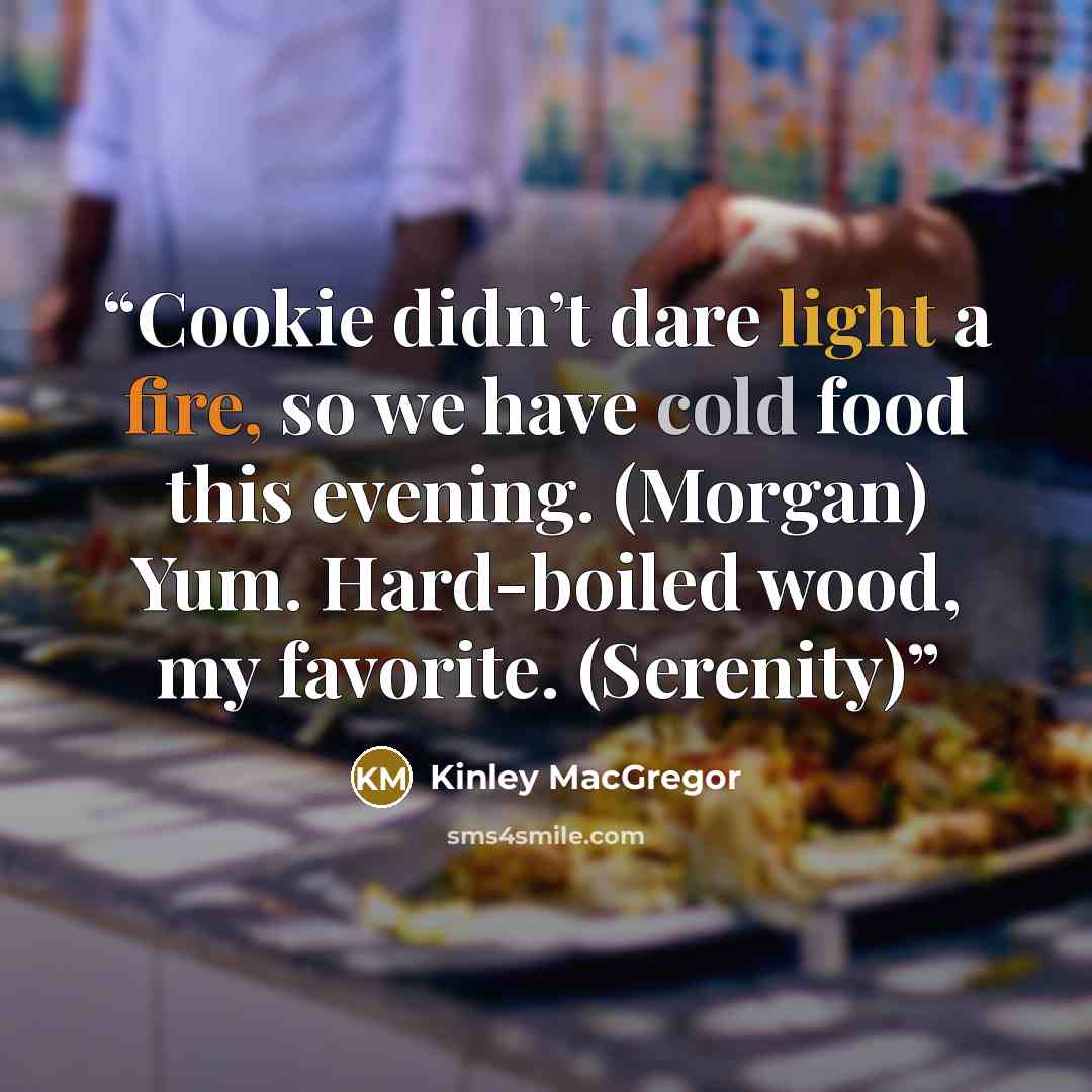 “Cookie didn’t dare light a fire, so we have cold food this evening. (Morgan) Yum. Hard-boiled wood, my favorite. (Serenity)” quote by Kinley MacGregor