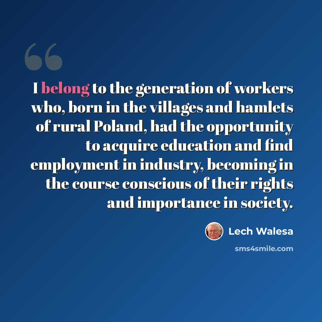 “I belong to the generation of workers who, born in the villages and hamlets of rural Poland, had the opportunity to acquire education and find employment in industry, becoming in the course conscious of their rights and importance in society.” quote by Lech Walesa