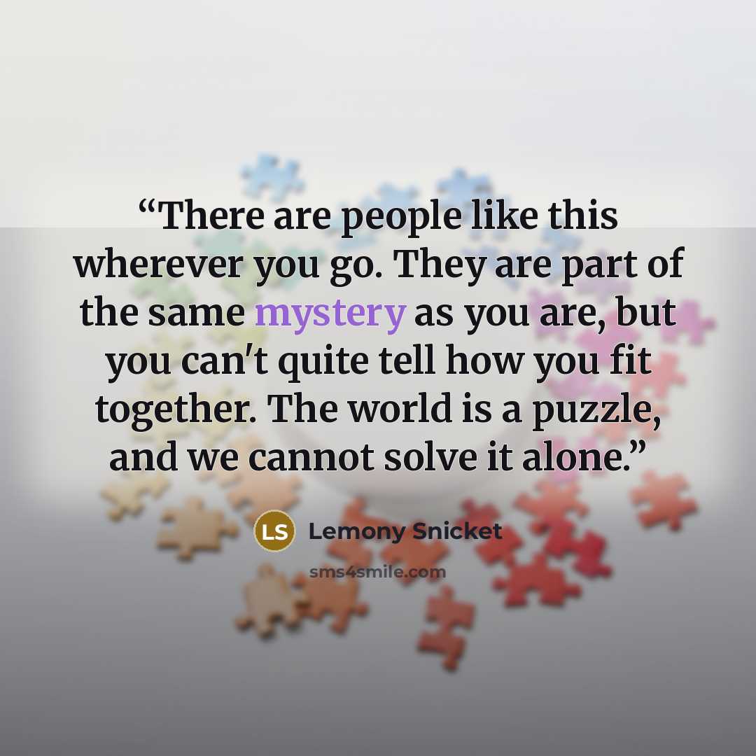 “There are people like this wherever you go. They are part of the same mystery as you are, but you can't quite tell how you fit together. The world is a puzzle, and we cannot solve it alone.” quote by Lemony Snicket