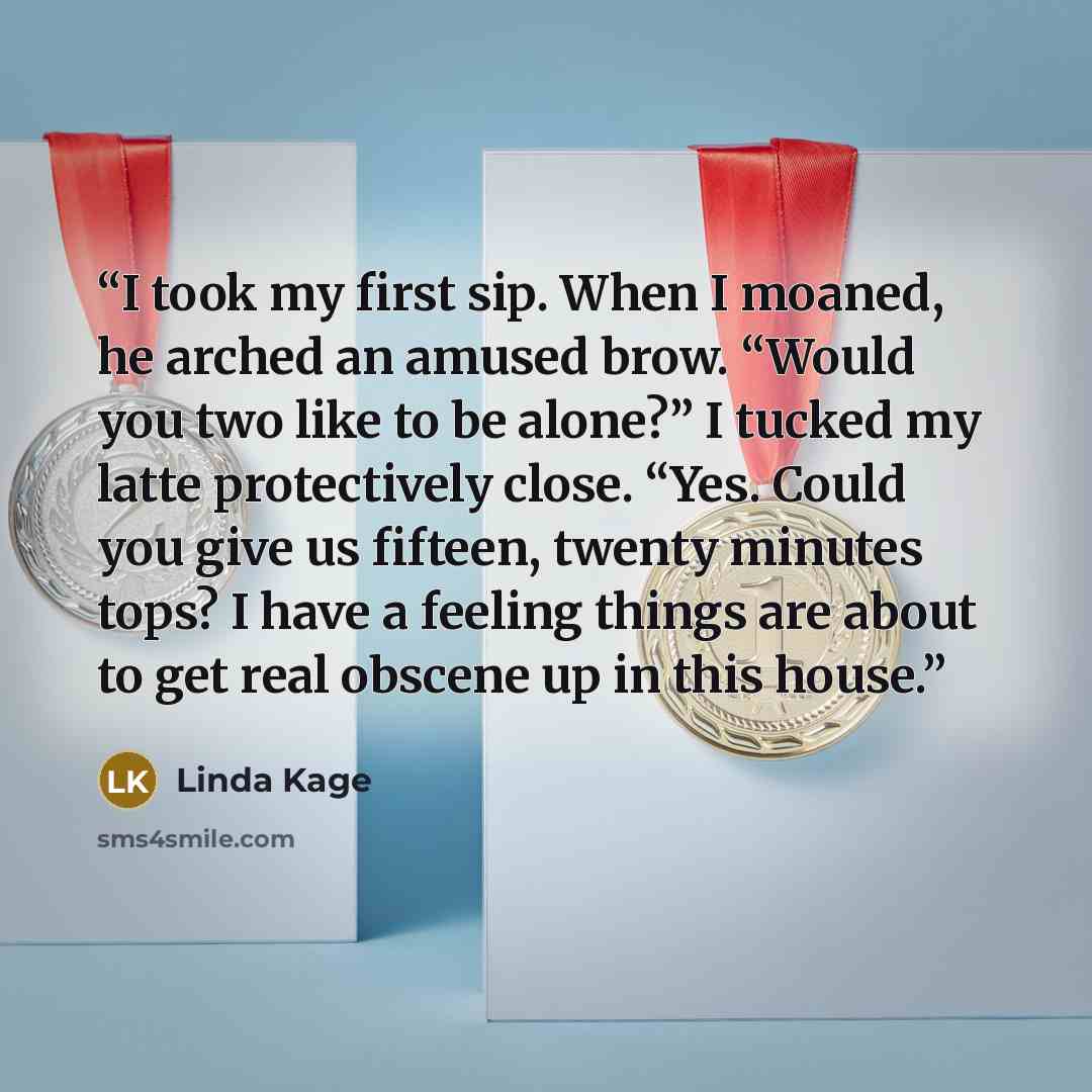 “I took my first sip. When I moaned, he arched an amused brow. “Would you two like to be alone?” I tucked my latte protectively close. “Yes. Could you give us fifteen, twenty minutes tops? I have a feeling things are about to get real obscene up in this house.” quote by Linda Kage