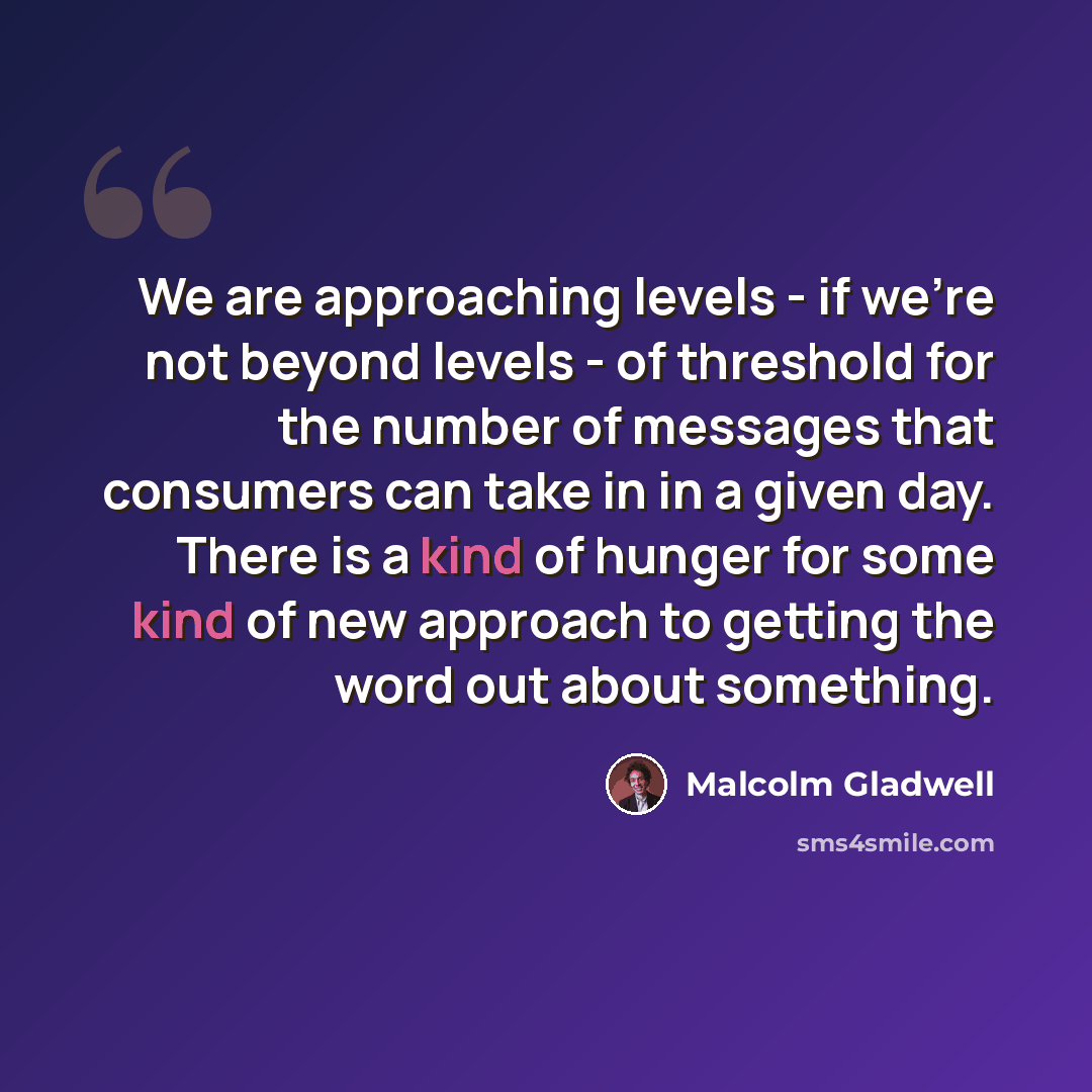 “We are approaching levels - if we're not beyond levels - of threshold for the number of messages that consumers can take in in a given day. There is a kind of hunger for some kind of new approach to getting the word out about something.” quote by Malcolm Gladwell
