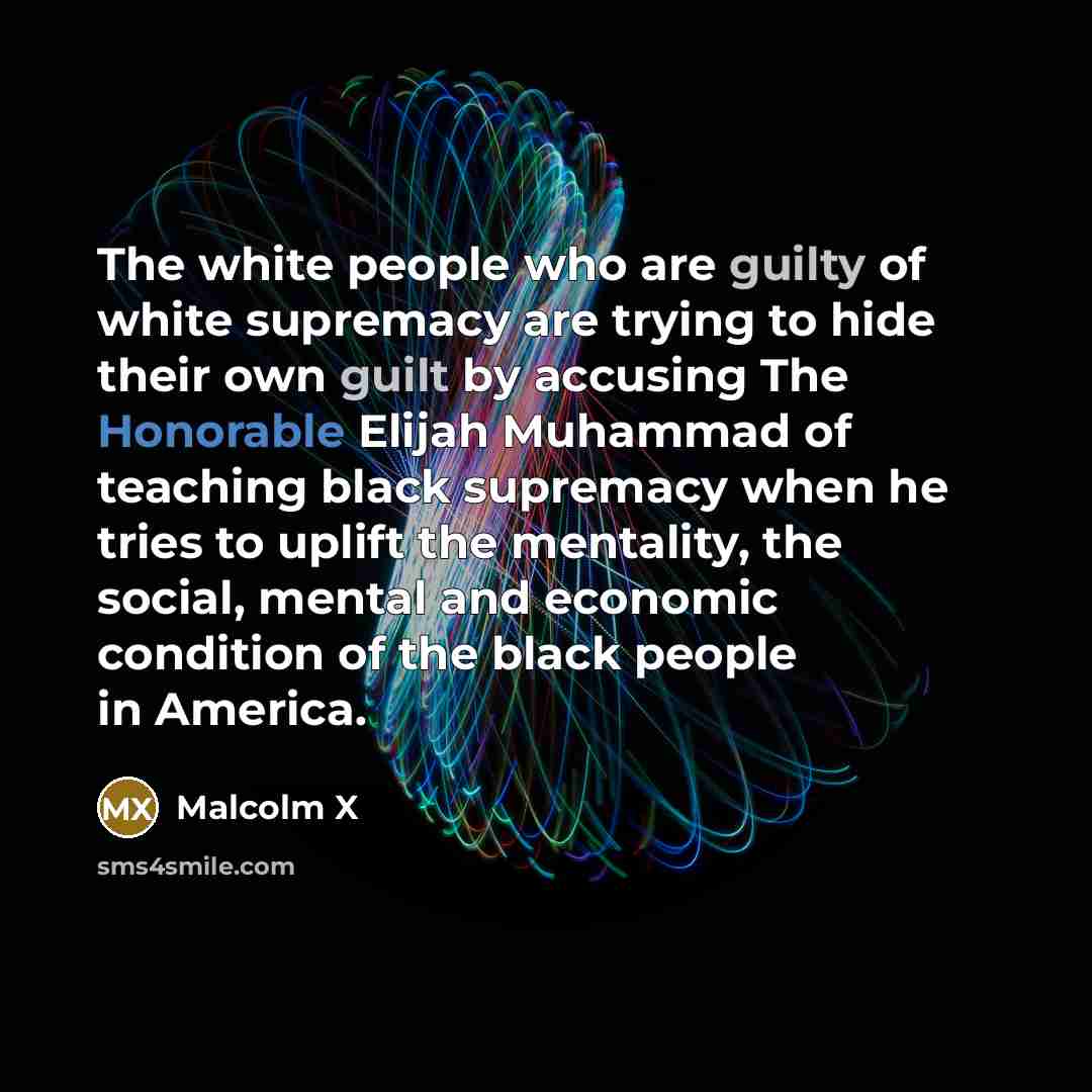 “The white people who are guilty of white supremacy are trying to hide their own guilt by accusing The Honorable Elijah Muhammad of teaching black supremacy when he tries to uplift the mentality, the social, mental and economic condition of the black people in America.” quote by Malcolm X