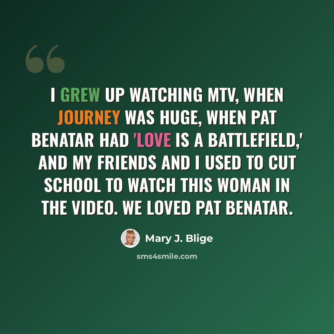 “I grew up watching MTV, when Journey was huge, when Pat Benatar had 'Love Is a Battlefield,' and my friends and I used to cut school to watch this woman in the video. We loved Pat Benatar.” quote by Mary J. Blige