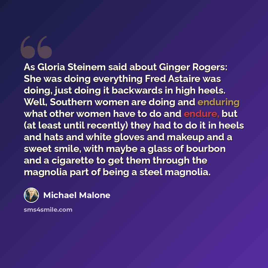 “As Gloria Steinem said about Ginger Rogers: She was doing everything Fred Astaire was doing, just doing it backwards in high heels. Well, Southern women are doing and enduring what other women have to do and endure, but (at least until recently) they had to do it in heels and hats and white gloves…” quote by Michael Malone