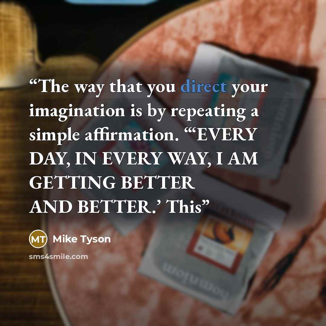 “The way that you direct your imagination is by repeating a simple affirmation. “‘EVERY DAY, IN EVERY WAY, I AM GETTING BETTER AND BETTER.’ This” quote by Mike Tyson
