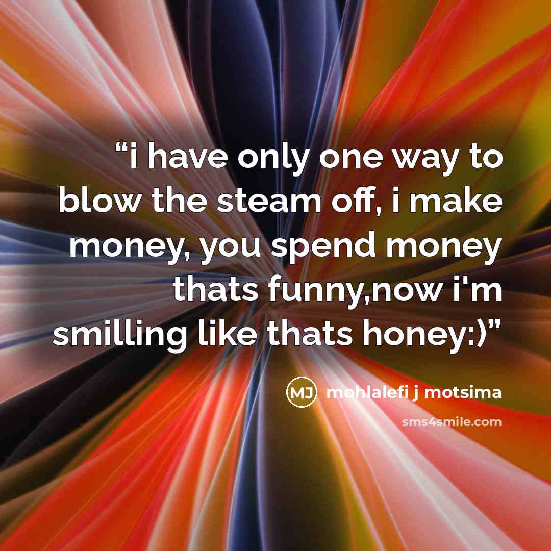 “i have only one way to blow the steam off, i make money, you spend money thats funny,now i'm smilling like thats honey:)” quote by Mohlalefi j motsima