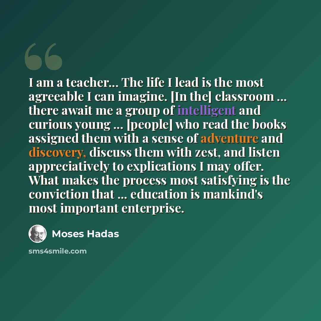 “I am a teacher... The life I lead is the most agreeable I can imagine. [In the] classroom ... there await me a group of intelligent and curious young ... [people] who read the books assigned them with a sense of adventure and discovery, discuss them with zest, and listen appreciatively to…” quote by Moses Hadas
