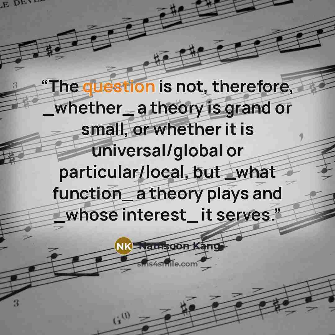 “The question is not, therefore, _whether_ a theory is grand or small, or whether it is universal/global or particular/local, but _what function_ a theory plays and _whose interest_ it serves.” quote by Namsoon Kang