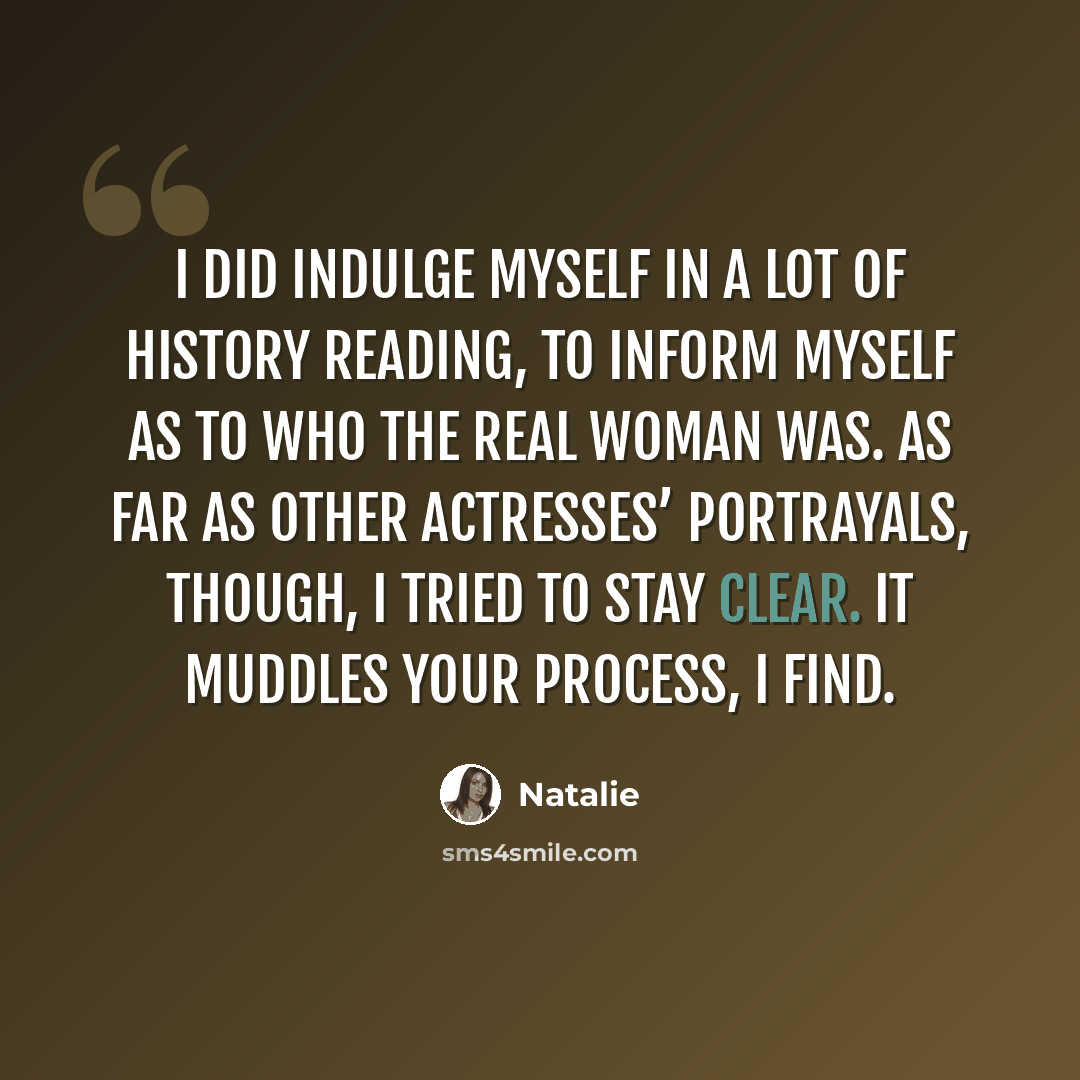 “I did indulge myself in a lot of history reading, to inform myself as to who the real woman was. As far as other actresses’ portrayals, though, I tried to stay clear. It muddles your process, I find.” quote by Natalie