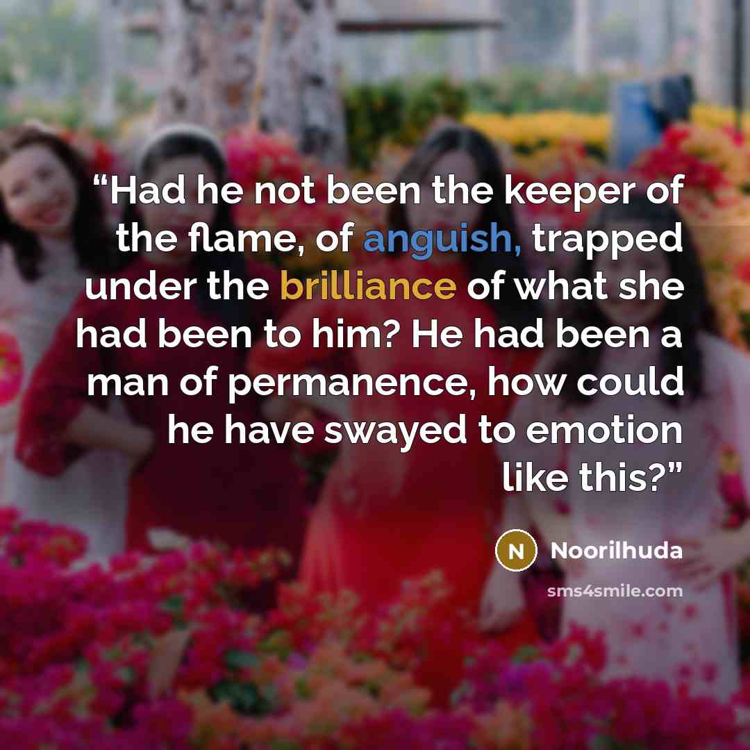 “Had he not been the keeper of the flame, of anguish, trapped under the brilliance of what she had been to him? He had been a man of permanence, how could he have swayed to emotion like this?” quote by Noorilhuda