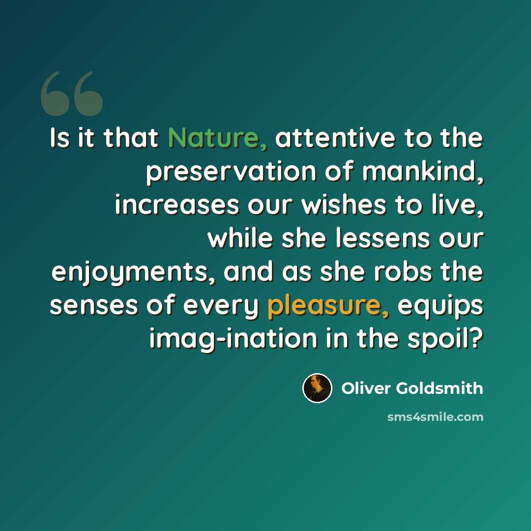 “Is it that Nature, attentive to the preservation of mankind, increases our wishes to live, while she lessens our enjoyments, and as she robs the senses of every pleasure, equips imag-ination in the spoil?” quote by Oliver Goldsmith