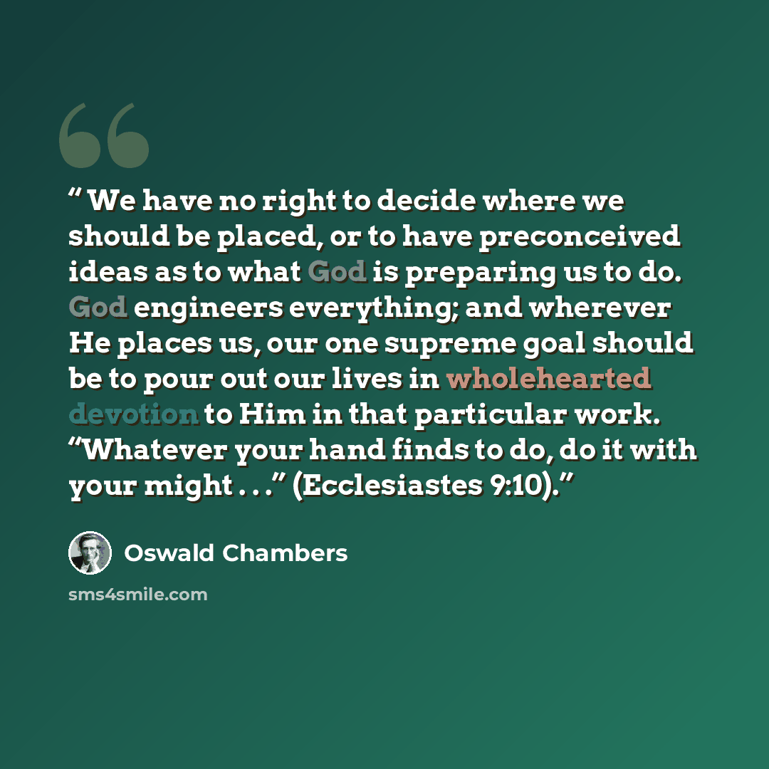 “We have no right to decide where we should be placed, or to have preconceived ideas as to what God is preparing us to do. God engineers everything; and wherever He places us, our one supreme goal should be to pour out our lives in wholehearted devotion to Him in that particular work. “Whatever…” quote by Oswald Chambers