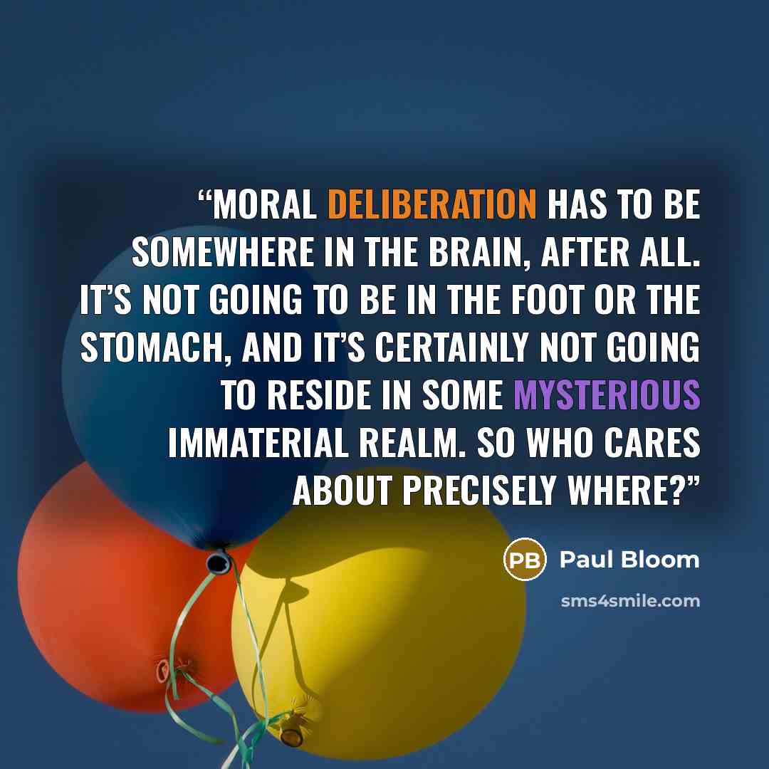 “Moral deliberation has to be somewhere in the brain, after all. It’s not going to be in the foot or the stomach, and it’s certainly not going to reside in some mysterious immaterial realm. So who cares about precisely where?” quote by Paul Bloom