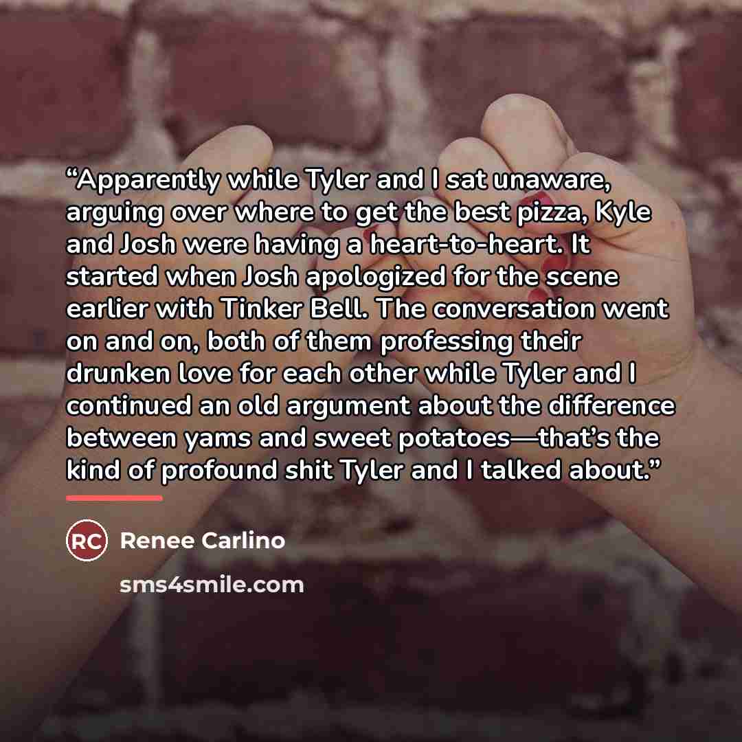 “Apparently while Tyler and I sat unaware, arguing over where to get the best pizza, Kyle and Josh were having a heart-to-heart. It started when Josh apologized for the scene earlier with Tinker Bell. The conversation went on and on, both of them professing their drunken love for each other while…” quote by Renee Carlino
