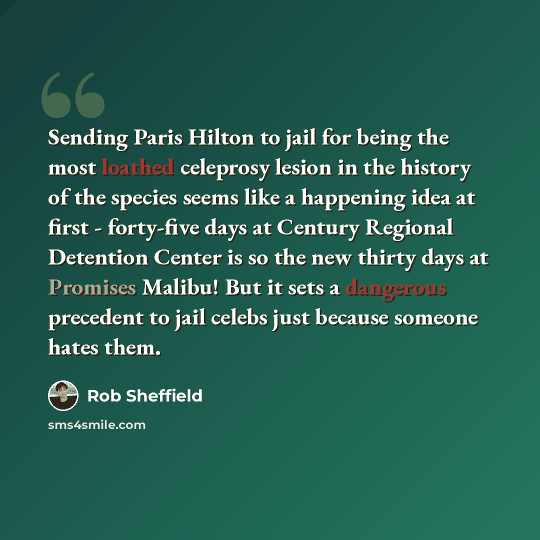 “Sending Paris Hilton to jail for being the most loathed celeprosy lesion in the history of the species seems like a happening idea at first - forty-five days at Century Regional Detention Center is so the new thirty days at Promises Malibu! But it sets a dangerous precedent to jail celebs just…” quote by Rob Sheffield