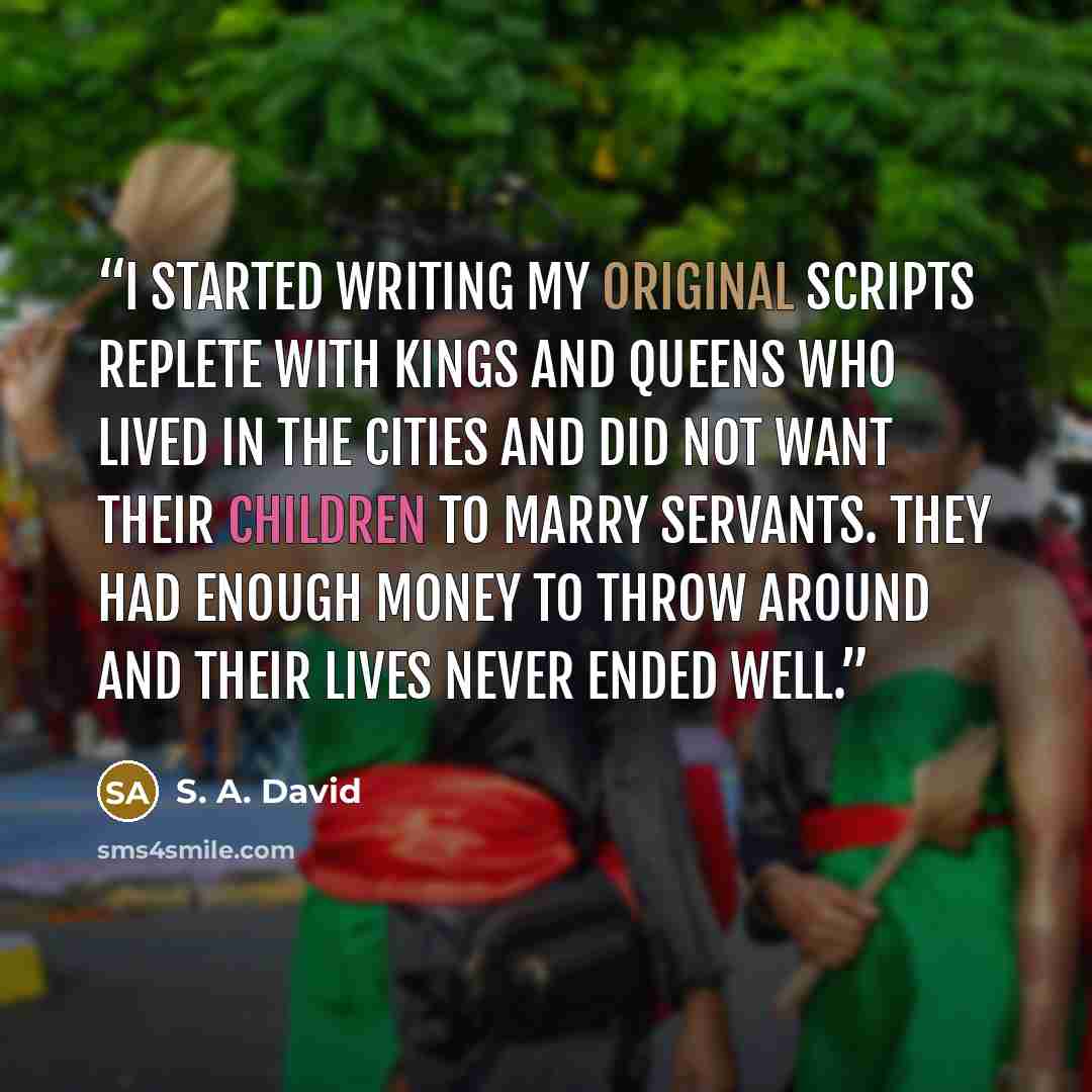 “I started writing my original scripts replete with kings and queens who lived in the cities and did not want their children to marry servants. They had enough money to throw around and their lives never ended well.” quote by S. A. David