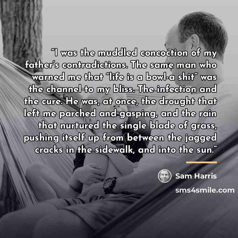 “I was the muddled concoction of my father’s contradictions. The same man who warned me that “life is a bowl-a shit” was the channel to my bliss. The infection and the cure. He was, at once, the drought that left me parched and gasping, and the rain that nurtured the single blade of grass, pushing…” quote by Sam Harris