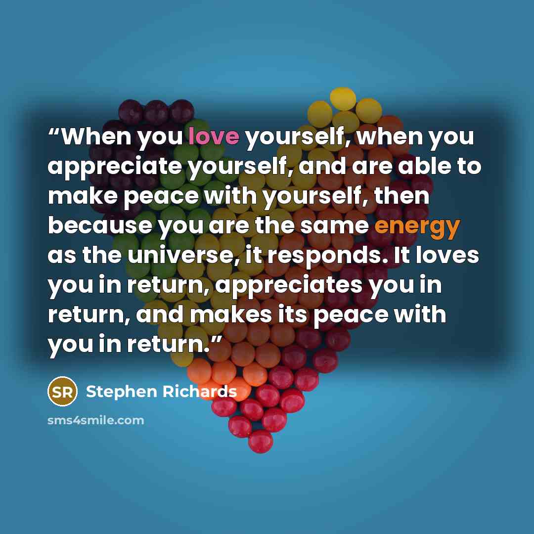 “When you love yourself, when you appreciate yourself, and are able to make peace with yourself, then because you are the same energy as the universe, it responds. It loves you in return, appreciates you in return, and makes its peace with you in return.” quote by Stephen Richards