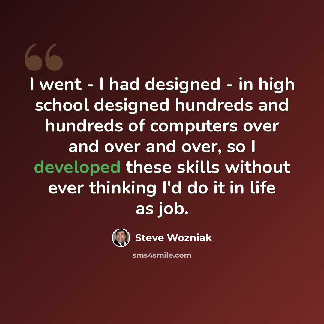 “I went - I had designed - in high school designed hundreds and hundreds of computers over and over and over, so I developed these skills without ever thinking I'd do it in life as job.” quote by Steve Wozniak