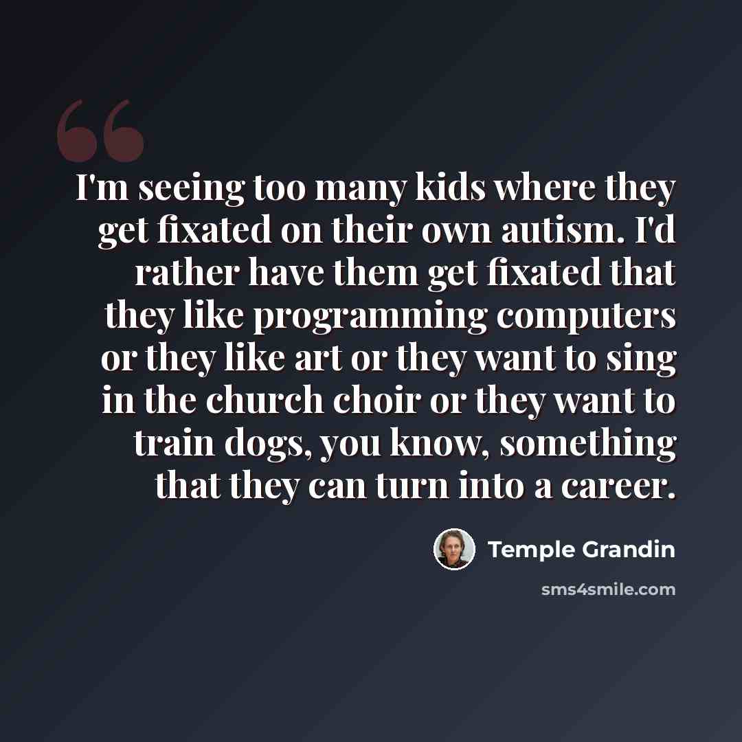 “I'm seeing too many kids where they get fixated on their own autism. I'd rather have them get fixated that they like programming computers or they like art or they want to sing in the church choir or they want to train dogs, you know, something that they can turn into a career.” quote by Temple Grandin