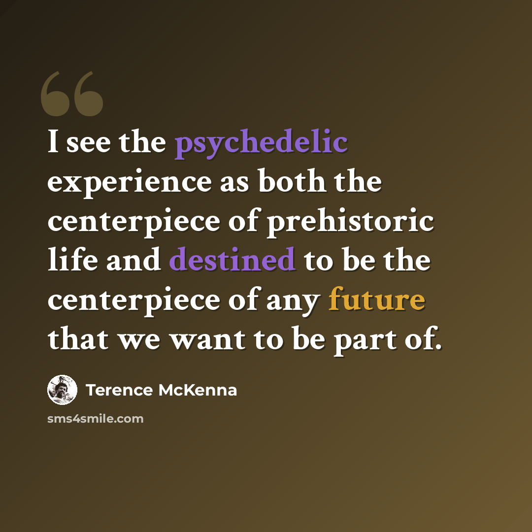 “I see the psychedelic experience as both the centerpiece of prehistoric life and destined to be the centerpiece of any future that we want to be part of.” quote by Terence McKenna