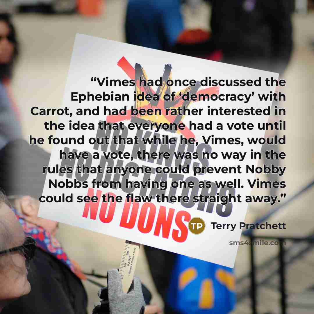“Vimes had once discussed the Ephebian idea of ‘democracy’ with Carrot, and had been rather interested in the idea that everyone had a vote until he found out that while he, Vimes, would have a vote, there was no way in the rules that anyone could prevent Nobby Nobbs from having one as well. Vimes…” quote by Terry Pratchett