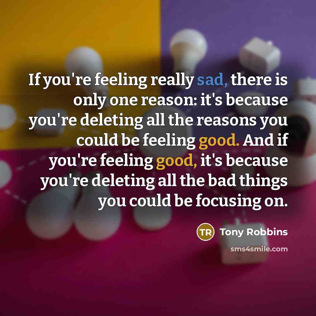 “If you're feeling really sad, there is only one reason: it's because you're deleting all the reasons you could be feeling good. And if you're feeling good, it's because you're deleting all the bad things you could be focusing on.” quote by Tony Robbins
