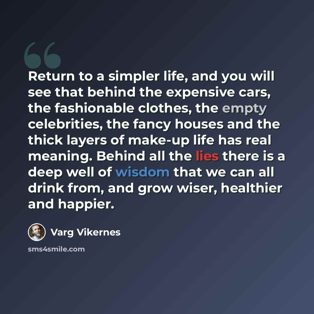 “Return to a simpler life, and you will see that behind the expensive cars, the fashionable clothes, the empty celebrities, the fancy houses and the thick layers of make-up life has real meaning. Behind all the lies there is a deep well of wisdom that we can all drink from, and grow wiser…” quote by Varg Vikernes