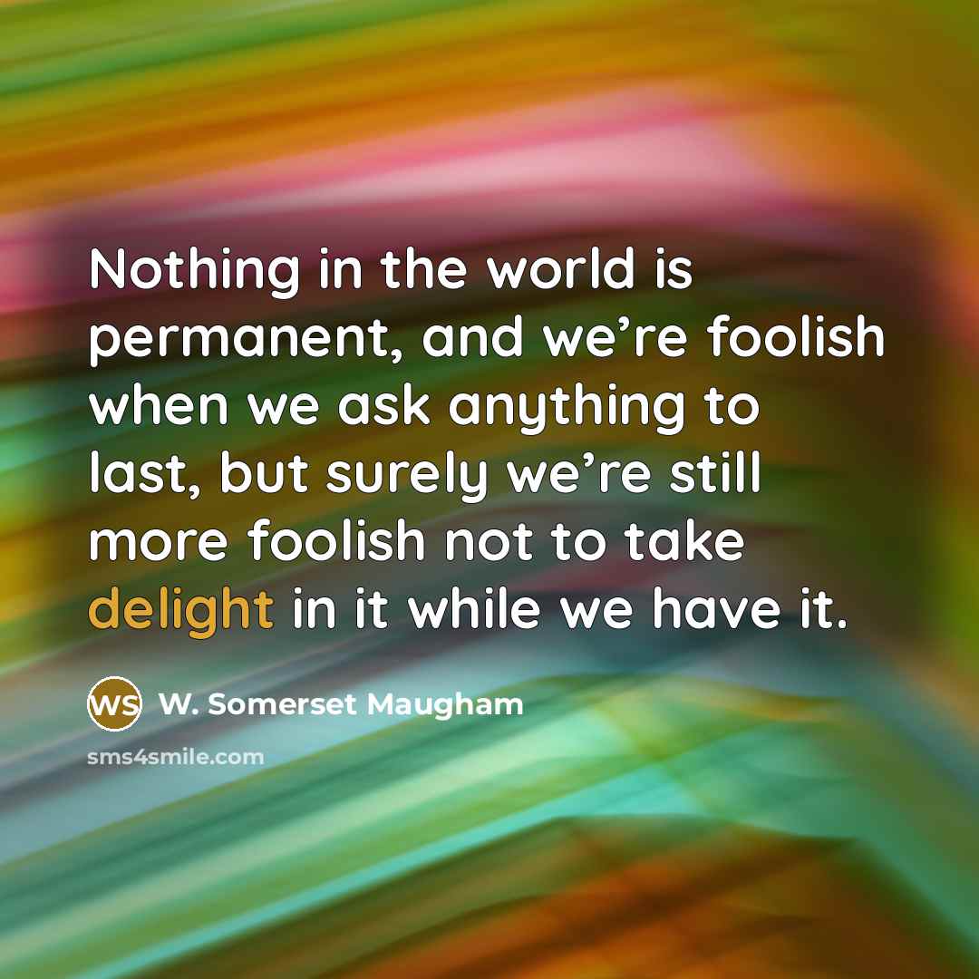 “Nothing in the world is permanent, and we’re foolish when we ask anything to last, but surely we’re still more foolish not to take delight in it while we have it.” quote by W. Somerset Maugham