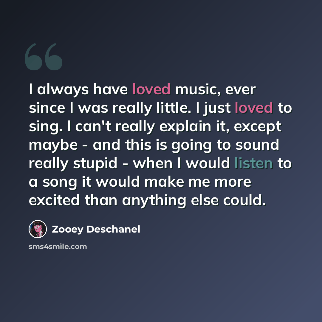 “I always have loved music, ever since I was really little. I just loved to sing. I can't really explain it, except maybe - and this is going to sound really stupid - when I would listen to a song it would make me more excited than anything else could.” quote by Zooey Deschanel