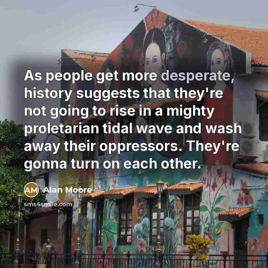“As people get more desperate, history suggests that they're not going to rise in a mighty proletarian tidal wave and wash away their oppressors. They're gonna turn on each other.” quote by Alan Moore