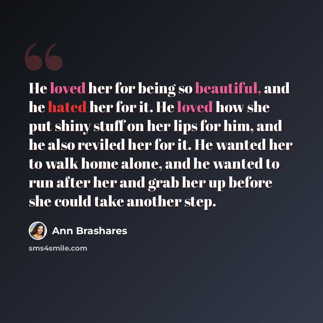 “He loved her for being so beautiful, and he hated her for it. He loved how she put shiny stuff on her lips for him, and he also reviled her for it. He wanted her to walk home alone, and he wanted to run after her and grab her up before she could take another step.” quote by Ann Brashares