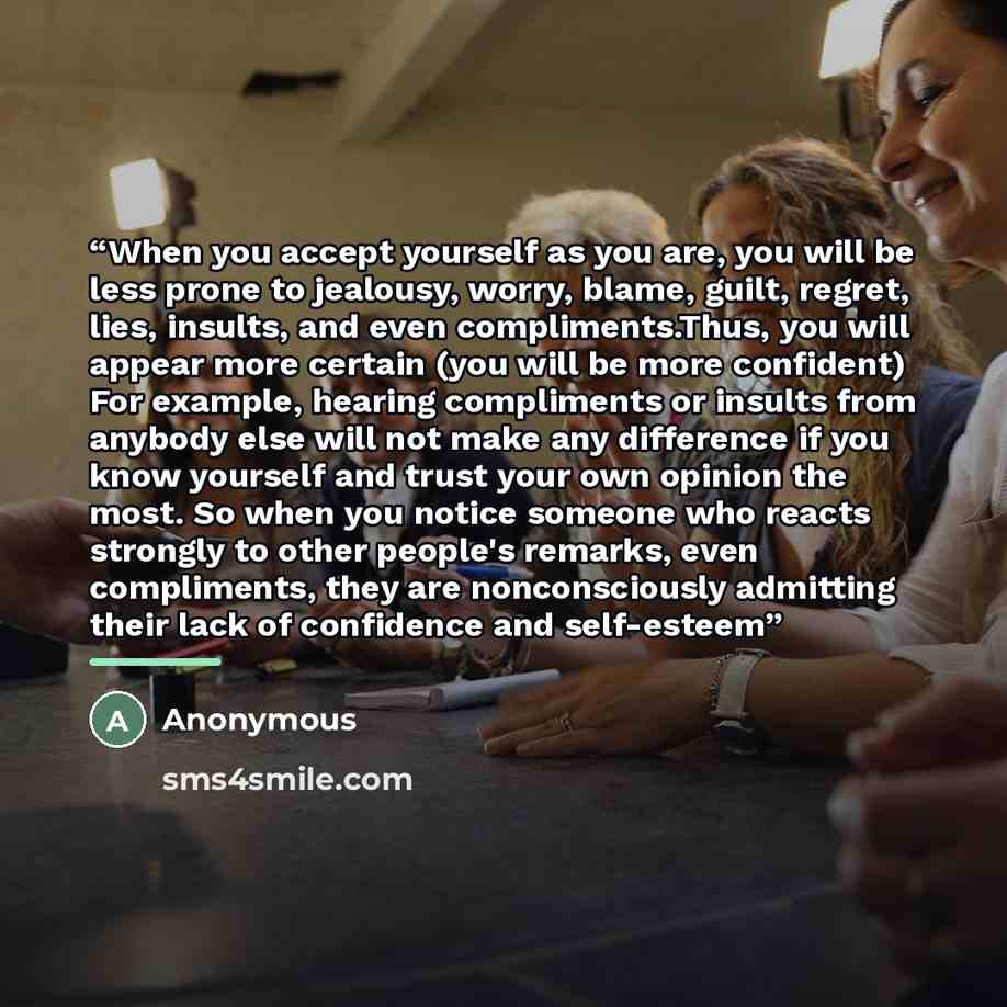 “When you accept yourself as you are, you will be less prone to jealousy, worry, blame, guilt, regret, lies, insults, and even compliments.Thus, you will appear more certain (you will be more confident) For example, hearing compliments or insults from anybody else will not make any difference if…” quote by Anonymous