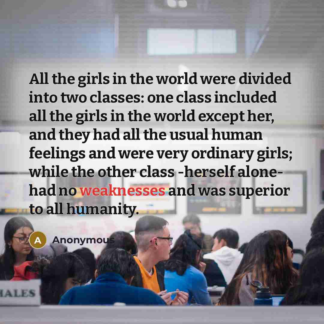 “All the girls in the world were divided into two classes: one class included all the girls in the world except her, and they had all the usual human feelings and were very ordinary girls; while the other class -herself alone- had no weaknesses and was superior to all humanity.” quote by Anonymous